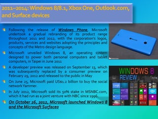 2011–2014:Windows8/8.1,XboxOne,Outlook.com,
andSurfacedevices
Following the release of Windows Phone, Microsoft
undertook a gradual rebranding of its product range
throughout 2011 and 2012, with the corporation's logos,
products, services and websites adopting the principles and
concepts of the Metro design language.
Microsoft unveiled Windows 8, an operating system
designed to power both personal computers and tablet
computers, inTaipei in June 2011
A developer preview was released on September 13, which
was subsequently replaced by a consumer preview on
February 29, 2012 and released to the public in May
On June 25, Microsoft paid US$1.2 billion to buy the social
networkYammer.
In July 2012, Microsoft sold its 50% stake in MSNBC.com,
which it had run as a joint venture with NBC since 1996.
On October 26, 2012, Microsoft launched Windows 8
and the Microsoft Surface0.
 