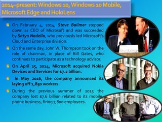 2014–present:Windows10,Windows10Mobile,
MicrosoftEdgeandHoloLens
On February 4, 2014, Steve Ballmer stepped
down as CEO of Microsoft and was succeeded
by Satya Nadella, who previously led Microsoft's
Cloud and Enterprise division.
On the same day, John W. Thompson took on the
role of chairman, in place of Bill Gates, who
continues to participate as a technology advisor.
On April 25, 2014, Microsoft acquired Nokia
Devices and Services for $7.2 billion.
In May 2016, the company announced its
laying off 1,850 workers
During the previous summer of 2015 the
company lost $7.6 billion related to its mobile-
phone business, firing 7,800 employees.
 