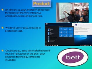 Product
On January 21, 2015, Microsoft announced
the release of their first Interactive
whiteboard, Microsoft Surface Hub.
Windows Server 2016, released in
September 2016.
On January 24, 2017, Microsoft showcased
Intune for Education at the BETT 2017
education technology conference
in London
 