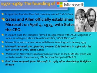 1972–1985:Thefounding of
In 1972 they founded their first company, namedTraf-O-Data.
Gates and Allen officially established
Microsoft on April 4, 1975, with Gates as
the CEO.
In August 1977 the company formed an agreement with ASCII Magazine in
Japan, resulting in its first international office, "ASCII Microsoft“
Microsoft moved to a new home in Bellevue,Washington in January 1979.
Microsoft entered the operating system (OS) business in 1980 with its
own version of Unix, called Xenix.
Microsoft in November 1980 to provide a version of the CP/M OS, which was
set to be used in the upcoming IBM PersonalComputer(IBM PC).
Paul Allen resigned from Microsoft in 1983 after developing Hodgkin's
disease
 