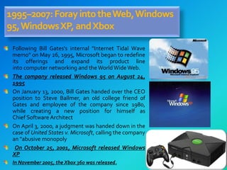 1995–2007:ForayintotheWeb,Windows
95,WindowsXP,andXbox
Following Bill Gates's internal "Internet Tidal Wave
memo" on May 26, 1995, Microsoft began to redefine
its offerings and expand its product line
into computer networking and theWorldWideWeb.
The company released Windows 95 on August 24,
1995
On January 13, 2000, Bill Gates handed over the CEO
position to Steve Ballmer, an old college friend of
Gates and employee of the company since 1980,
while creating a new position for himself as
Chief Software Architect
On April 3, 2000, a judgment was handed down in the
case of United States v. Microsoft, calling the company
an "abusive monopoly
On October 25, 2001, Microsoft released Windows
XP
In November 2005, the Xbox 360 was released.
 