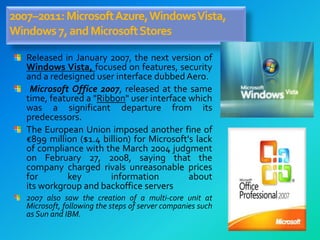 2007–2011:MicrosoftAzure,WindowsVista,
Windows7,andMicrosoftStores
Released in January 2007, the next version of
Windows Vista, focused on features, security
and a redesigned user interface dubbed Aero.
Microsoft Office 2007, released at the same
time, featured a "Ribbon" user interface which
was a significant departure from its
predecessors.
The European Union imposed another fine of
€899 million ($1.4 billion) for Microsoft's lack
of compliance with the March 2004 judgment
on February 27, 2008, saying that the
company charged rivals unreasonable prices
for key information about
its workgroup and backoffice servers
2007 also saw the creation of a multi-core unit at
Microsoft, following the steps of server companies such
as Sun and IBM.
 
