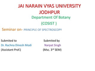 JAI NARAIN VYAS UNIVERSITY
JODHPUR
Department Of Botany
(COSIST )
Seminar on- PRINCIPLE OF SPECTROSCOPY
Submited to Submited by
Dr. Rachna Dinesh Modi Narpat Singh
(Assistant Prof.) (Msc. 3rd SEM)
 