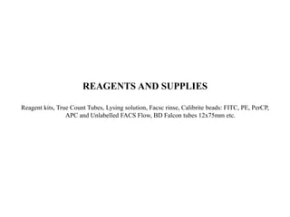 REAGENTS AND SUPPLIES
Reagent kits, True Count Tubes, Lysing solution, Facsc rinse, Calibrite beads: FITC, PE, PerCP,
APC and Unlabelled FACS Flow, BD Falcon tubes 12x75mm etc.
 