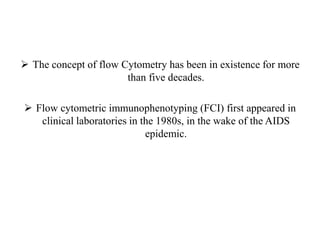  The concept of flow Cytometry has been in existence for more
than five decades.
 Flow cytometric immunophenotyping (FCI) first appeared in
clinical laboratories in the 1980s, in the wake of the AIDS
epidemic.
 