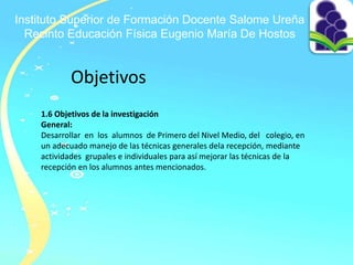Instituto Superior de Formación Docente Salome Ureña
Recinto Educación Física Eugenio María De Hostos
Objetivos
1.6 Objetivos de la investigación
General:
Desarrollar en los alumnos de Primero del Nivel Medio, del colegio, en
un adecuado manejo de las técnicas generales dela recepción, mediante
actividades grupales e individuales para así mejorar las técnicas de la
recepción en los alumnos antes mencionados.
 
