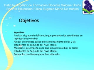 Instituto Superior de Formación Docente Salome Ureña
Recinto Educación Física Eugenio María De Hostos
Objetivos
Específicos:
Analizar el grado de deficiencia que presentan los estudiantes en
la práctica del voleibol.
Aplicar el concepto básico de este fundamento en los y las
estudiantes de Segundo del Nivel Medio.
Manejar el desempeño en la disciplina del voleibol, de los/as
estudiantes de Segundo del Nivel Medio.
Evaluar los resultados que se han obtenido.
 