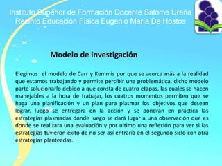 Instituto Superior de Formación Docente Salome Ureña
Recinto Educación Física Eugenio María De Hostos
Modelo de investigación
Elegimos el modelo de Carr y Kemmis por que se acerca más a la realidad
que estamos trabajando y permite percibir una problemática, dicho modelo
parte solucionarlo debido a que consta de cuatro etapas, las cuales se hacen
manejables a la hora de trabajar, los cuatros momentos permiten que se
haga una planificación y un plan para plasmar los objetivos que desean
lograr, luego se entregara en la acción y se pondrán en práctica las
estrategias plasmadas donde luego se dará lugar a una observación que es
donde se realizara una evaluación y por ultimo una reflexión para ver si las
estrategias tuvieron éxito de no ser así entraría en el segundo siclo con otra
estrategias planteadas.
 