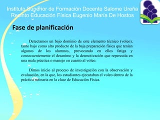 Instituto Superior de Formación Docente Salome Ureña
Recinto Educación Física Eugenio María De Hostos
Fase de planificación
Detectamos un bajo dominio de este elemento técnico (voleo),
tanto bajo como alto producto de la baja preparación física que tenían
algunos de los alumnos, provocando en ellos fatiga y
consecuentemente el desanimo y la desmotivación que repercutía en
una mala práctica o manejo en cuanto al voleo.
Dimos inicio al proceso de investigación con la observación y
evaluación, en la que, los estudiantes ejecutaban el voleo dentro de la
práctica rutinaria en la clase de Educación Física.
 
