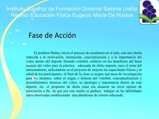 Instituto Superior de Formación Docente Salome Ureña
Recinto Educación Física Eugenio María De Hostos
Fase de Acción
El profesor Danny, inicio el proceso de enseñanza en el aula, con una charla
inducida a la motivación, instrucción, concientización y a la importancia del
voleo dentro del deporte llamado voleibol, enfatizo en los beneficios del buen
manejo del voleo para la práctica adecuada de dicho deporte, toco el tema del
entrenamiento, enfocándose en el proyecto de mejorar las capacidades físicas y la
salud de los participantes, al final de la clase se asigno una tarea de investigación
para los alumnos, sobre el origen e historia del voleibol, conceptualización y
procedimientos técnicos del voleo, su tipología e importancia dentro de este
deporte, etc. el propósito de dicha clase era alcanzar un nivel optimo de
motivación a fin de que por este medio se pudiese trabajar en las debilidades
antes observadas estableciendo una plataforma de criterio adecuada.
 