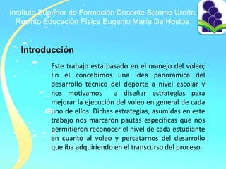 Instituto Superior de Formación Docente Salome Ureña
Recinto Educación Física Eugenio María De Hostos
Introducción
Este trabajo está basado en el manejo del voleo;
En el concebimos una idea panorámica del
desarrollo técnico del deporte a nivel escolar y
nos motivamos a diseñar estrategias para
mejorar la ejecución del voleo en general de cada
uno de ellos. Dichas estrategias, asumidas en este
trabajo nos marcaron pautas específicas que nos
permitieron reconocer el nivel de cada estudiante
en cuanto al voleo y percatarnos del desarrollo
que iba adquiriendo en el transcurso del proceso.
 