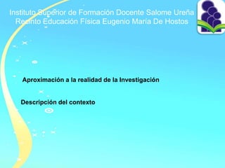 Instituto Superior de Formación Docente Salome Ureña
Recinto Educación Física Eugenio María De Hostos
Aproximación a la realidad de la Investigación
Descripción del contexto
 