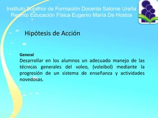 Instituto Superior de Formación Docente Salome Ureña
Recinto Educación Física Eugenio María De Hostos
Hipótesis de Acción
General
Desarrollar en los alumnos un adecuado manejo de las
técnicas generales del voleo, (voleibol) mediante la
progresión de un sistema de enseñanza y actividades
novedosas.
 