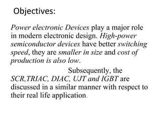 Objectives:
Power electronic Devices play a major role
in modern electronic design. High-power
semiconductor devices have better switching
speed, they are smaller in size and cost of
production is also low.
Subsequently, the
SCR,TRIAC, DIAC, UJT and IGBT are
discussed in a similar manner with respect to
their real life application.
 