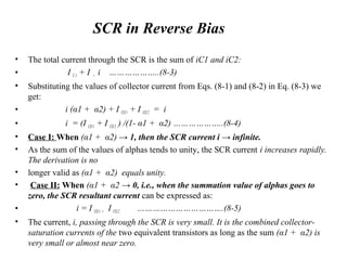 • The total current through the SCR is the sum of iC1 and iC2:
• I C1 + I = i ………………..(8-3)
• Substituting the values of collector current from Eqs. (8-1) and (8-2) in Eq. (8-3) we
get:
• i (α1 + α2) + I CO1 + I CO2 = i
• i = (I CO1 + I CO2 ) /(1- α1 + α2) ………………..(8-4)
• Case I: When (α1 + α2) → 1, then the SCR current i → infinite.
• As the sum of the values of alphas tends to unity, the SCR current i increases rapidly.
The derivation is no
• longer valid as (α1 + α2) equals unity.
• Case II: When (α1 + α2 → 0, i.e., when the summation value of alphas goes to
zero, the SCR resultant current can be expressed as:
• i = I CO1 + I CO2 …………………………….(8-5)
• The current, i, passing through the SCR is very small. It is the combined collector-
saturation currents of the two equivalent transistors as long as the sum (α1 + α2) is
very small or almost near zero.
SCR in Reverse Bias
 