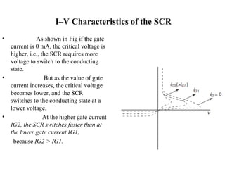 I–V Characteristics of the SCR
• As shown in Fig if the gate
current is 0 mA, the critical voltage is
higher, i.e., the SCR requires more
voltage to switch to the conducting
state.
• But as the value of gate
current increases, the critical voltage
becomes lower, and the SCR
switches to the conducting state at a
lower voltage.
• At the higher gate current
IG2, the SCR switches faster than at
the lower gate current IG1,
because IG2 > IG1.
 