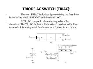 TRIODE AC SWITCH (TRIAC):
• The term TRIAC is derived by combining the first three
letters of the word “TRIODE” and the word “AC”.
• A TRIAC is capable of conducting in both the
directions. The TRIAC, is thus, a bidirectional thyristor with three
terminals. It is widely used for the control of power in ac circuits.
 