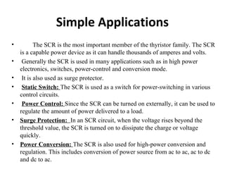 Simple Applications
• The SCR is the most important member of the thyristor family. The SCR
is a capable power device as it can handle thousands of amperes and volts.
• Generally the SCR is used in many applications such as in high power
electronics, switches, power-control and conversion mode.
• It is also used as surge protector.
• Static Switch: The SCR is used as a switch for power-switching in various
control circuits.
• Power Control: Since the SCR can be turned on externally, it can be used to
regulate the amount of power delivered to a load.
• Surge Protection: In an SCR circuit, when the voltage rises beyond the
threshold value, the SCR is turned on to dissipate the charge or voltage
quickly.
• Power Conversion: The SCR is also used for high-power conversion and
regulation. This includes conversion of power source from ac to ac, ac to dc
and dc to ac.
 