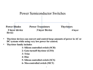 Power Semiconductor Switches
Power Diodes Power Transistors Thyristors
2 layer device 3 layer Device 4 layer
Device
• Thyristor devices can convert and control large amounts of power in AC or
DC systems while using very low power for control.
• Thyristor family includes
1- Silicon controlled switch (SCR)
2- Gate-turnoff thyristor (GTO)
3- Triac
4- Diac
5- Silicon controlled switch (SCS)
6- Mos-controlled switch (MCT)
2
 
