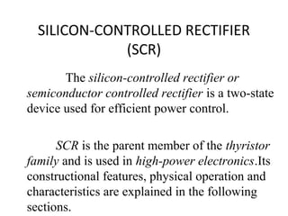SILICON-CONTROLLED RECTIFIER
(SCR)
The silicon-controlled rectifier or
semiconductor controlled rectifier is a two-state
device used for efficient power control.
SCR is the parent member of the thyristor
family and is used in high-power electronics.Its
constructional features, physical operation and
characteristics are explained in the following
sections.
 