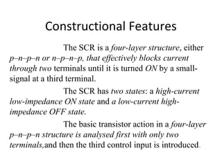 Constructional Features
The SCR is a four-layer structure, either
p–n–p–n or n–p–n–p, that effectively blocks current
through two terminals until it is turned ON by a small-
signal at a third terminal.
The SCR has two states: a high-current
low-impedance ON state and a low-current high-
impedance OFF state.
The basic transistor action in a four-layer
p–n–p–n structure is analysed first with only two
terminals,and then the third control input is introduced.
 