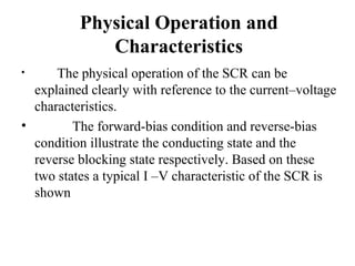 Physical Operation and
Characteristics
• The physical operation of the SCR can be
explained clearly with reference to the current–voltage
characteristics.
• The forward-bias condition and reverse-bias
condition illustrate the conducting state and the
reverse blocking state respectively. Based on these
two states a typical I –V characteristic of the SCR is
shown
 
