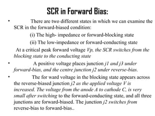 SCR in Forward Bias:
• There are two different states in which we can examine the
SCR in the forward-biased condition:
(i) The high- impedance or forward-blocking state
(ii) The low-impedance or forward-conducting state
At a critical peak forward voltage Vp, the SCR switches from the
blocking state to the conducting state
• A positive voltage places junction j1 and j3 under
forward-bias, and the centre junction j2 under reverse-bias.
• The for ward voltage in the blocking state appears across
the reverse-biased junction j2 as the applied voltage V is
increased. The voltage from the anode A to cathode C, is very
small after switching to the forward-conducting state, and all three
junctions are forward-biased. The junction j2 switches from
reverse-bias to forward-bias..
 