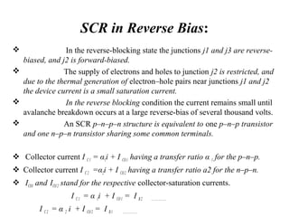 SCR in Reverse Bias:
 In the reverse-blocking state the junctions j1 and j3 are reverse-
biased, and j2 is forward-biased.
 The supply of electrons and holes to junction j2 is restricted, and
due to the thermal generation of electron–hole pairs near junctions j1 and j2
the device current is a small saturation current.
 In the reverse blocking condition the current remains small until
avalanche breakdown occurs at a large reverse-bias of several thousand volts.
 An SCR p–n–p–n structure is equivalent to one p–n–p transistor
and one n–p–n transistor sharing some common terminals.
 Collector current I C1 = α1i + I CO1 having a transfer ratio α 1 for the p–n–p.
 Collector current I C2 =α2i + I CO2 having a transfer ratio a2 for the n–p–n.
 ICO1 and ICO2 stand for the respective collector-saturation currents.
I C1 = α 1i + I CO1 = I B2 ……………….
I C2 = α 2 i + I CO2 = I B1 ………………
 