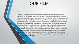 OUR FILM
Plot –
Little girl is sitting on a bench somewhere writing in her diary. Older girl who is
dressed nicely comes and sits next to her, she looks over to the little girl and sees
her writing down in her diary aggressively.As she’s looking at her she sees a tear fall
onto her diary. Older girl asks what’s wrong and as younger girl goes to answer her,
her phone starts to ring and she answers and runs off. She forgets her diary behind
and older girl runs after her to give it but the younger girl is long gone. Before the
younger girl leaves the older girl sees a glimpse of her bracelet. It skips to scene
where younger girl is in her bedroom and she tries so hard to not read the diary
which she has. However, she can’t seem to hold herself and she opens it and starts
reading. As the older girl is reading the diary she sees paragraphs about how the
younger girl is constantly being bullied in school. Over the course of months the
older girl sees several girls with similar bracelets and she runs up to them but it’s not
the one who she is looking for.
 