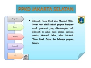 Pengertian
Picture
Animasi
Hyperlink
Table
• Microsoft Power Point atau Microsoft Office
Power Point adalah sebuah program komputer
untuk presentasi yang dikembangkan oleh
Microsoft di dalam paket aplikasi kantoran
mereka, Microsoft Office, selain Microsoft
Word, Excel, Access dan beberapa program
lainnya
 