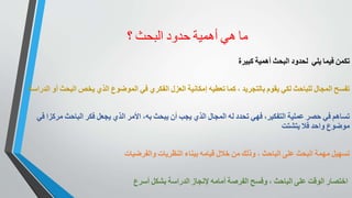 ‫ما‬‫هي‬‫أهمية‬‫حدود‬‫البحث‬‫؟‬
‫لحدود‬‫البحث‬‫أهمية‬‫كبيرة‬ ‫تكمن‬‫فيما‬‫يلي‬
‫تفسح‬‫المجال‬‫للباحث‬‫لكي‬‫يقوم‬‫بالتجريد‬،‫كما‬‫تعطيه‬‫إمكانية‬‫العزل‬‫الفكري‬‫في‬‫الموضوع‬‫الذي‬‫يخص‬‫البحث‬‫أو‬‫الدراسة‬
‫تساهم‬‫في‬‫حصر‬‫عملية‬‫التفكير‬،‫فهي‬‫تحدد‬‫له‬‫المجال‬‫الذي‬‫يجب‬‫أن‬‫يبحث‬‫به‬،‫األمر‬‫الذي‬‫يجعل‬‫فكر‬‫الباحث‬‫مركزا‬‫في‬
‫موضوع‬‫واحد‬‫فال‬‫يتشتت‬
‫تسهيل‬‫مهمة‬‫البحث‬‫على‬‫الباحث‬،‫وذلك‬‫من‬‫خالل‬‫قيامه‬‫ببناء‬‫النظريات‬‫والفرضيات‬
‫اختصار‬‫الوقت‬‫على‬‫الباحث‬،‫وفسح‬‫الفرصة‬‫أمامه‬‫إلنجاز‬‫الدراسة‬‫بشكل‬‫أسرع‬
 