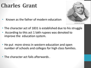 Charles Grant
• Known as the father of modern education
• The character act of 1831 is established due to his struggle
• According to this act 1 lakh rupees was denoted to
improve the education system.
• He put more stress in western education and open
number of schools and colleges for high class families.
• The character act fails afterwards .
 