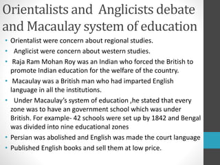 Orientalists and Anglicists debate
and Macaulay system of education
• Orientalist were concern about regional studies.
• Anglicist were concern about western studies.
• Raja Ram Mohan Roy was an Indian who forced the British to
promote Indian education for the welfare of the country.
• Macaulay was a British man who had imparted English
language in all the institutions.
• Under Macaulay’s system of education ,he stated that every
zone was to have an government school which was under
British. For example- 42 schools were set up by 1842 and Bengal
was divided into nine educational zones
• Persian was abolished and English was made the court language
• Published English books and sell them at low price.
 