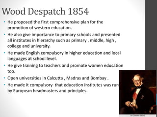 Wood Despatch 1854
• He proposed the first comprehensive plan for the
promotion of western education.
• He also give importance to primary schools and presented
all institutes in hierarchy such as primary , middle, high ,
college and university.
• He made English compulsory in higher education and local
languages at school level.
• He give training to teachers and promote women education
too.
• Open universities in Calcutta , Madras and Bombay .
• He made it compulsory that education institutes was run
by European headmasters and principles.
 