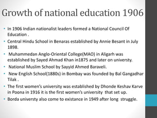 Growth of national education 1906
• In 1906 Indian nationalist leaders formed a National Council Of
Education .
• Central Hindu School in Benaras established by Annie Besant in July
1898.
• Muhammedan Anglo-Oriental College(MAO) in Aligarh was
established by Sayed Ahmad Khan in1875 and later on universty.
• National Muslim School by Sayyid Ahmed Baraveli.
• New English School(1880s) in Bombay was founded by Bal Gangadhar
Tilak .
• The first women’s university was established by Dhonde Keshav Karve
in Poona in 1916 it is the first women’s university that set up.
• Borda universty also come to existance in 1949 after long struggle.
 