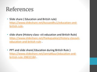 References
• Slide share ( Education and British rule)
https://www.slideshare.net/kvssandhu1/education-and-
british-rule.
• slide share (History class- viii education and British Rule)
https://www.slideshare.net/Pankajsaikia1/history-classviii-
education-and-british-rule .
• PPT and slide share( Education during British Rule )
https://www.slideshare.net/JannatKaur/education-and-
british-rule-39832184 .
 