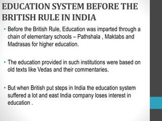 EDUCATION SYSTEM BEFORE THE
BRITISH RULE IN INDIA
• Before the British Rule, Education was imparted through a
chain of elementary schools – Pathshala , Maktabs and
Madrasas for higher education.
• The education provided in such institutions were based on
old texts like Vedas and their commentaries.
• But when British put steps in India the education system
suffered a lot and east India company loses interest in
education .
 
