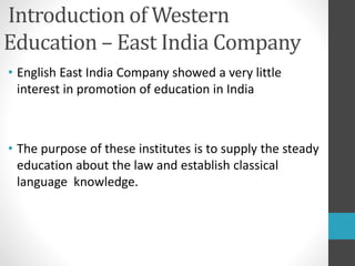 Introduction of Western
Education – East India Company
• English East India Company showed a very little
interest in promotion of education in India
• The purpose of these institutes is to supply the steady
education about the law and establish classical
language knowledge.
 