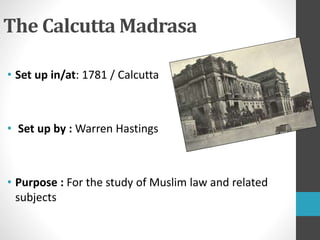 The Calcutta Madrasa
• Set up in/at: 1781 / Calcutta
• Set up by : Warren Hastings
• Purpose : For the study of Muslim law and related
subjects
 