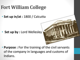 Fort William College
• Set up in/at : 1800 / Calcutta
• Set up by : Lord Wellesley
• Purpose : For the training of the civil servants
of the company in languages and customs of
Indians.
 