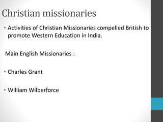 Christian missionaries
• Activities of Christian Missionaries compelled British to
promote Western Education in India.
Main English Missionaries :
• Charles Grant
• William Wilberforce
 