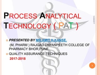 PROCESS ANALYTICAL
TECHNOLOGY ( PAT )
 PRESENTED BY MR.AMIT H.KANSE.
(M. PHARM ) RAJGAD DNYANPEETH COLLEGE OF
PHARMACY BHOR,PUNE.
 QUALITY ASSURANCE TECHNIQUES
2017-2018
10/28/2017
1
 