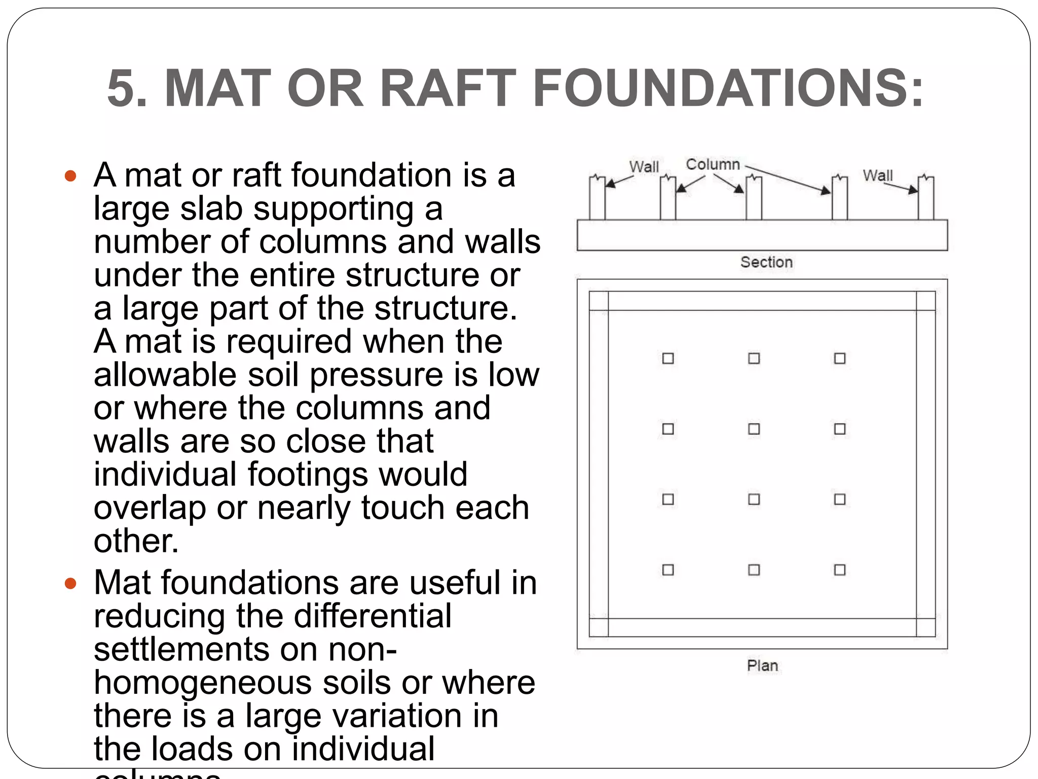5. MAT OR RAFT FOUNDATIONS:
 A mat or raft foundation is a
large slab supporting a
number of columns and walls
under the entire structure or
a large part of the structure.
A mat is required when the
allowable soil pressure is low
or where the columns and
walls are so close that
individual footings would
overlap or nearly touch each
other.
 Mat foundations are useful in
reducing the differential
settlements on non-
homogeneous soils or where
there is a large variation in
the loads on individual
 