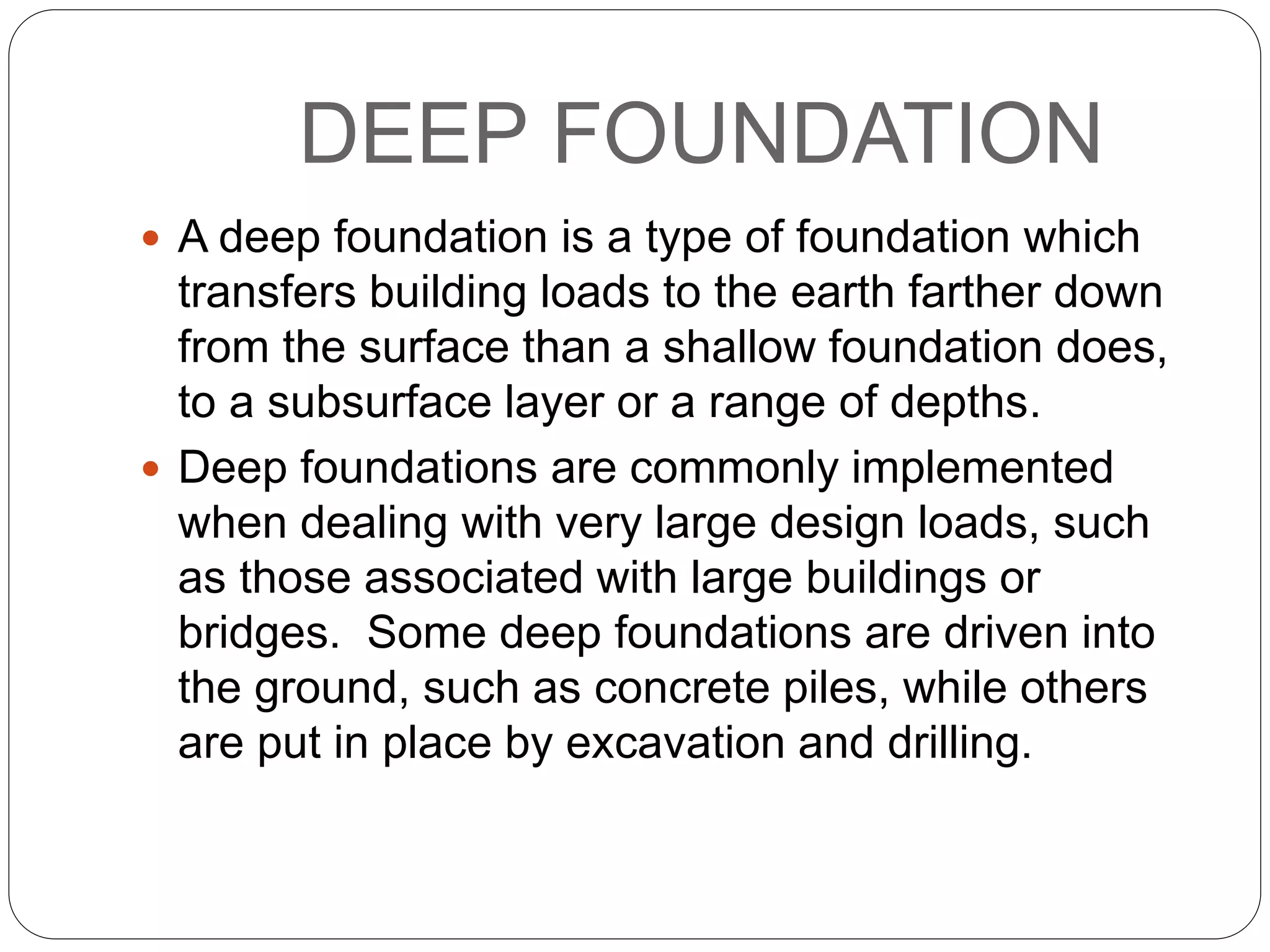 DEEP FOUNDATION
 A deep foundation is a type of foundation which
transfers building loads to the earth farther down
from the surface than a shallow foundation does,
to a subsurface layer or a range of depths.
 Deep foundations are commonly implemented
when dealing with very large design loads, such
as those associated with large buildings or
bridges. Some deep foundations are driven into
the ground, such as concrete piles, while others
are put in place by excavation and drilling.
 
