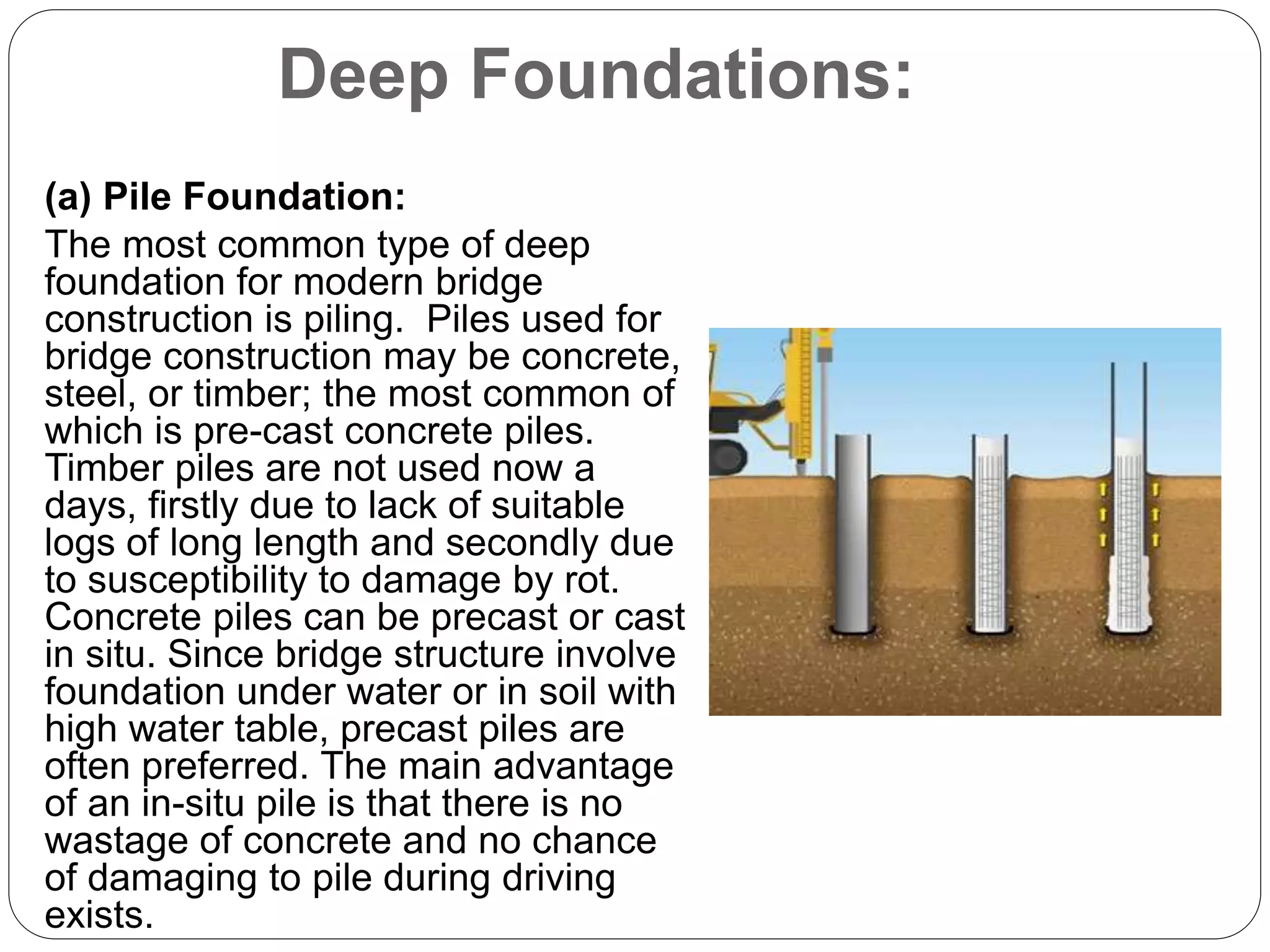 Deep Foundations:
(a) Pile Foundation:
The most common type of deep
foundation for modern bridge
construction is piling. Piles used for
bridge construction may be concrete,
steel, or timber; the most common of
which is pre-cast concrete piles.
Timber piles are not used now a
days, firstly due to lack of suitable
logs of long length and secondly due
to susceptibility to damage by rot.
Concrete piles can be precast or cast
in situ. Since bridge structure involve
foundation under water or in soil with
high water table, precast piles are
often preferred. The main advantage
of an in-situ pile is that there is no
wastage of concrete and no chance
of damaging to pile during driving
exists.
 