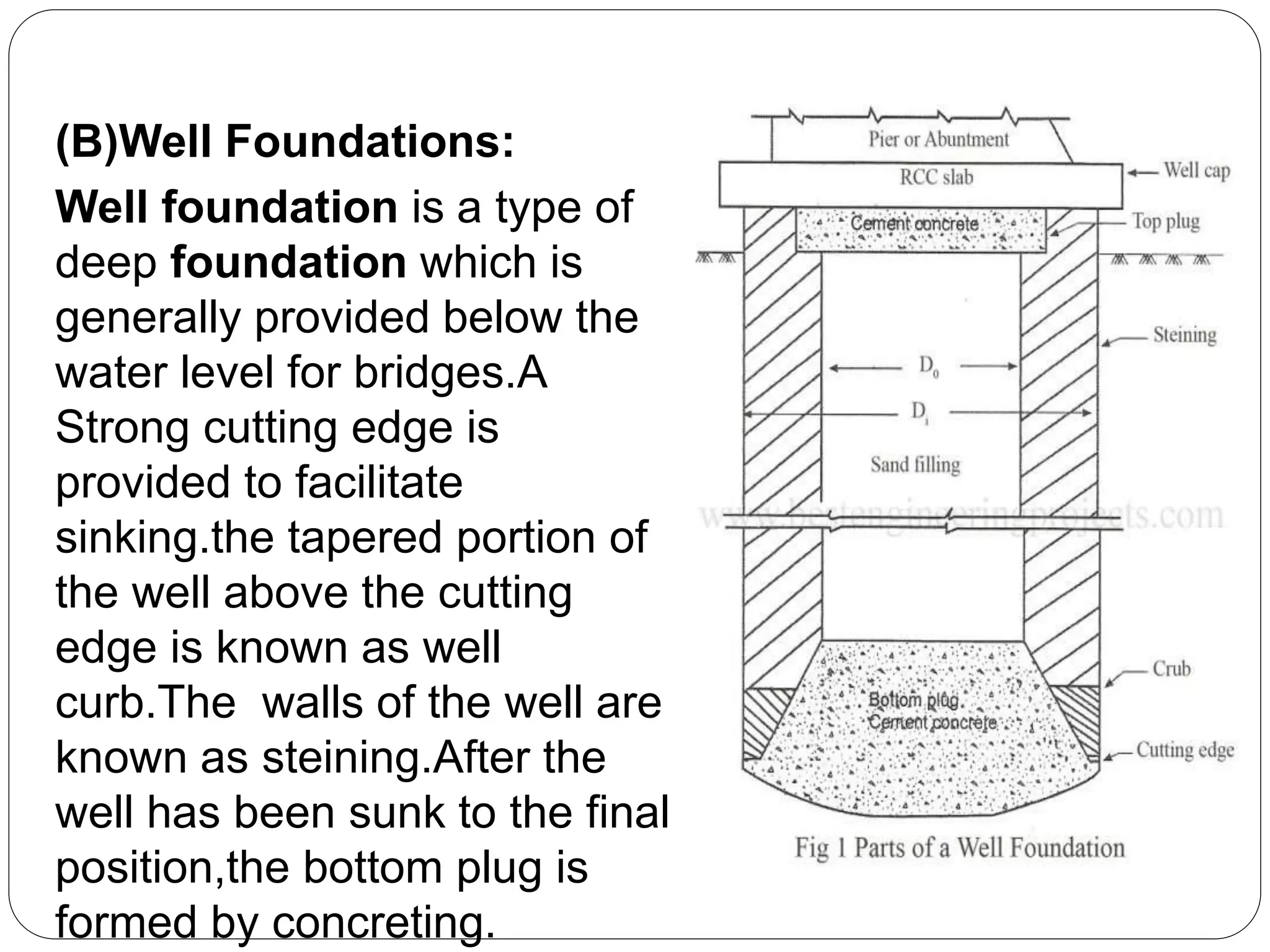 (B)Well Foundations:
Well foundation is a type of
deep foundation which is
generally provided below the
water level for bridges.A
Strong cutting edge is
provided to facilitate
sinking.the tapered portion of
the well above the cutting
edge is known as well
curb.The walls of the well are
known as steining.After the
well has been sunk to the final
position,the bottom plug is
formed by concreting.
 