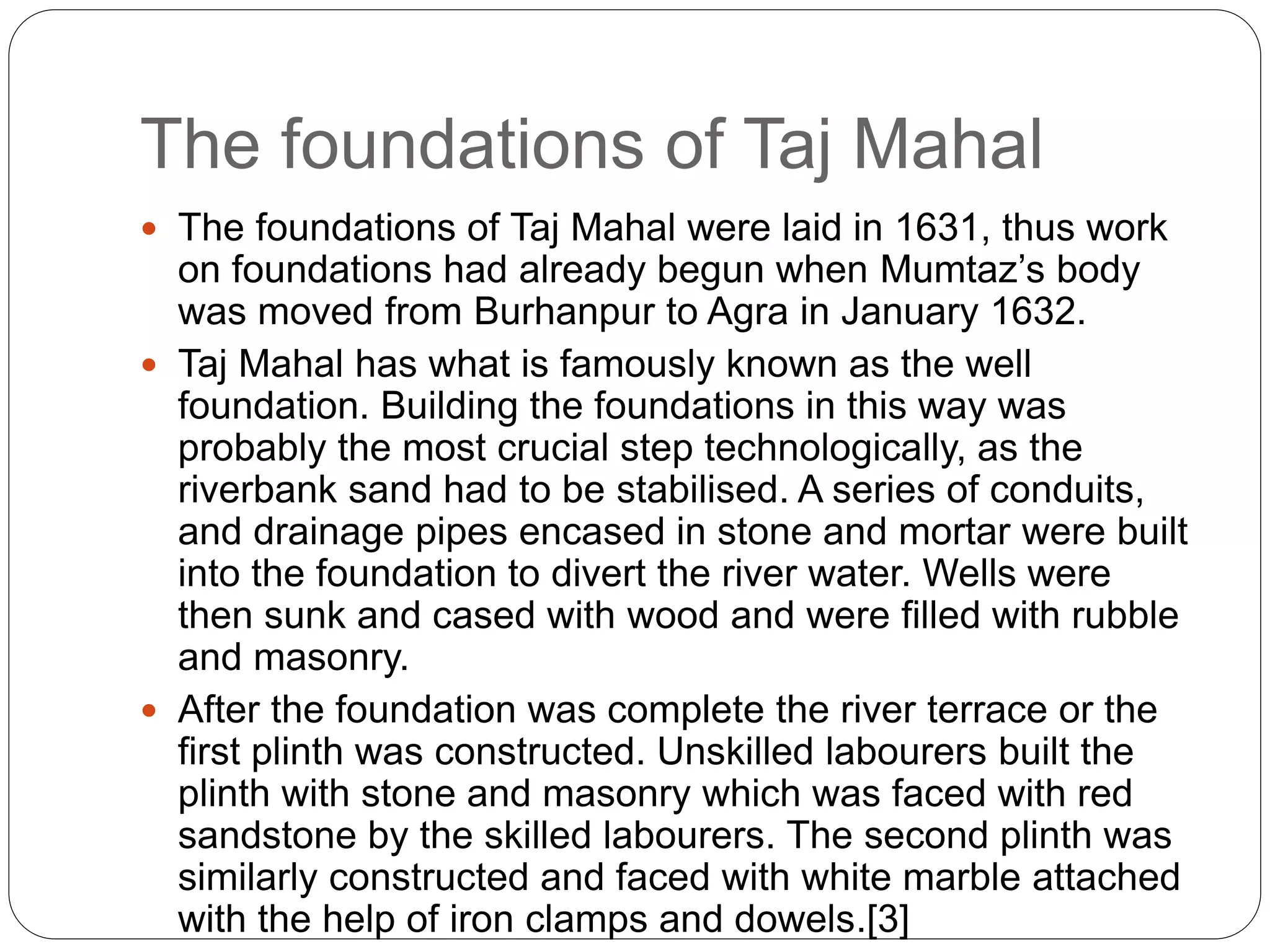 The foundations of Taj Mahal
 The foundations of Taj Mahal were laid in 1631, thus work
on foundations had already begun when Mumtaz’s body
was moved from Burhanpur to Agra in January 1632.
 Taj Mahal has what is famously known as the well
foundation. Building the foundations in this way was
probably the most crucial step technologically, as the
riverbank sand had to be stabilised. A series of conduits,
and drainage pipes encased in stone and mortar were built
into the foundation to divert the river water. Wells were
then sunk and cased with wood and were filled with rubble
and masonry.
 After the foundation was complete the river terrace or the
first plinth was constructed. Unskilled labourers built the
plinth with stone and masonry which was faced with red
sandstone by the skilled labourers. The second plinth was
similarly constructed and faced with white marble attached
with the help of iron clamps and dowels.[3]
 