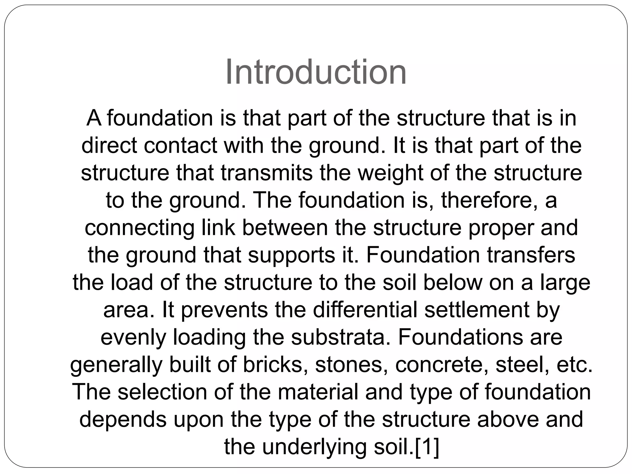 Introduction
A foundation is that part of the structure that is in
direct contact with the ground. It is that part of the
structure that transmits the weight of the structure
to the ground. The foundation is, therefore, a
connecting link between the structure proper and
the ground that supports it. Foundation transfers
the load of the structure to the soil below on a large
area. It prevents the differential settlement by
evenly loading the substrata. Foundations are
generally built of bricks, stones, concrete, steel, etc.
The selection of the material and type of foundation
depends upon the type of the structure above and
the underlying soil.[1]
 