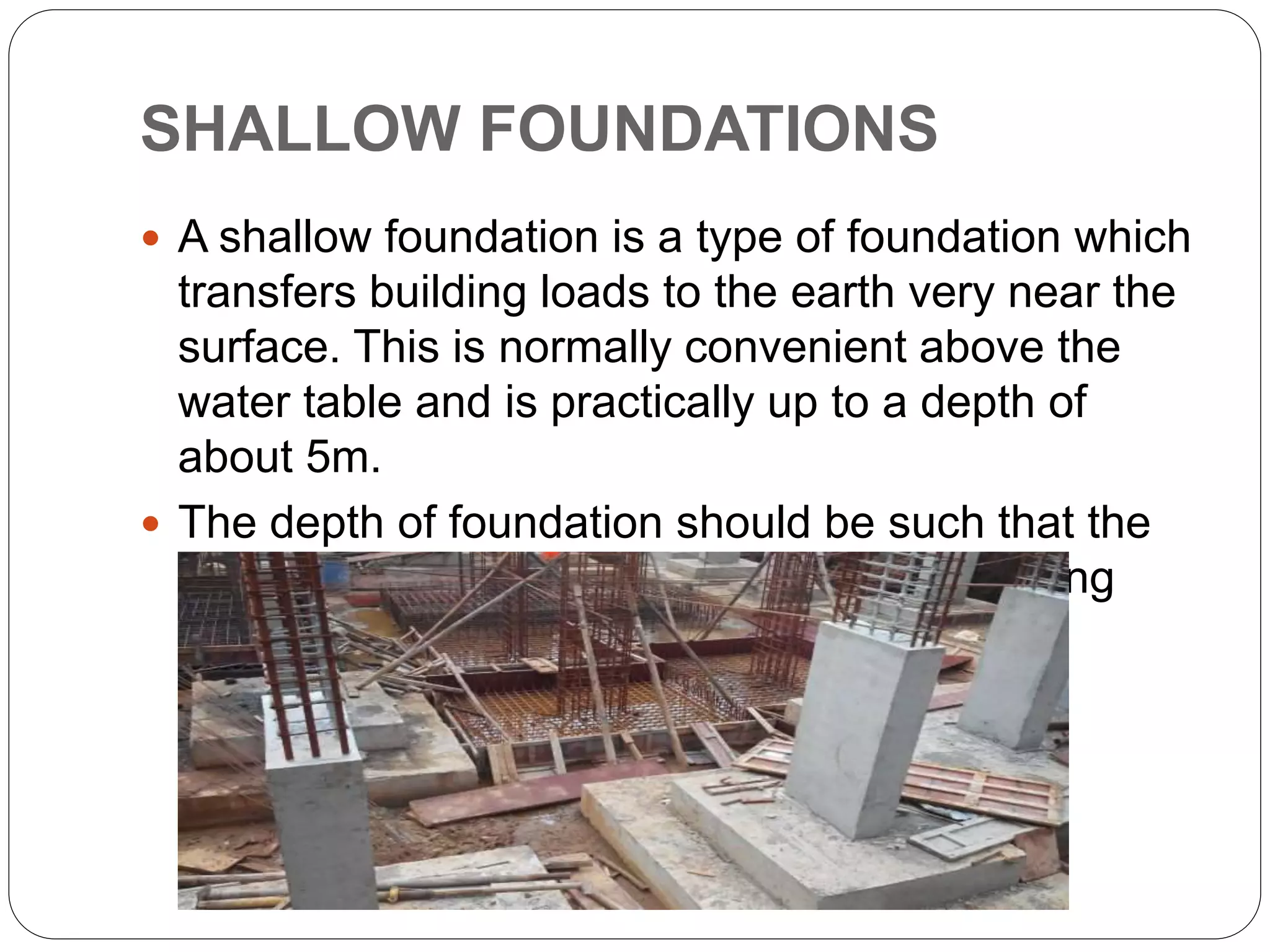 SHALLOW FOUNDATIONS
 A shallow foundation is a type of foundation which
transfers building loads to the earth very near the
surface. This is normally convenient above the
water table and is practically up to a depth of
about 5m.
 The depth of foundation should be such that the
foundation rests on soil with adequate bearing
capacity.
 