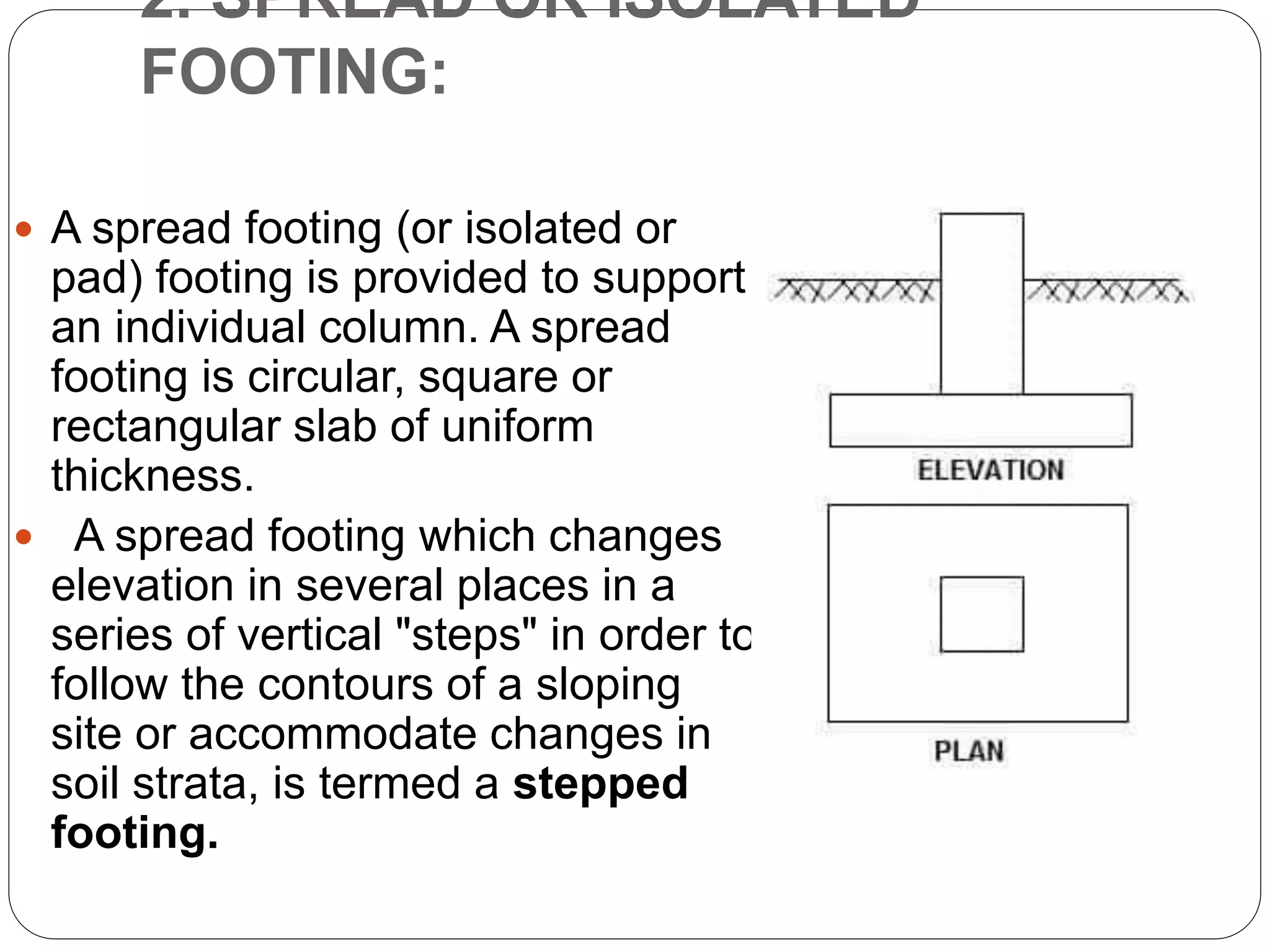 2. SPREAD OR ISOLATED
FOOTING:
 A spread footing (or isolated or
pad) footing is provided to support
an individual column. A spread
footing is circular, square or
rectangular slab of uniform
thickness.
 A spread footing which changes
elevation in several places in a
series of vertical "steps" in order to
follow the contours of a sloping
site or accommodate changes in
soil strata, is termed a stepped
footing.
 